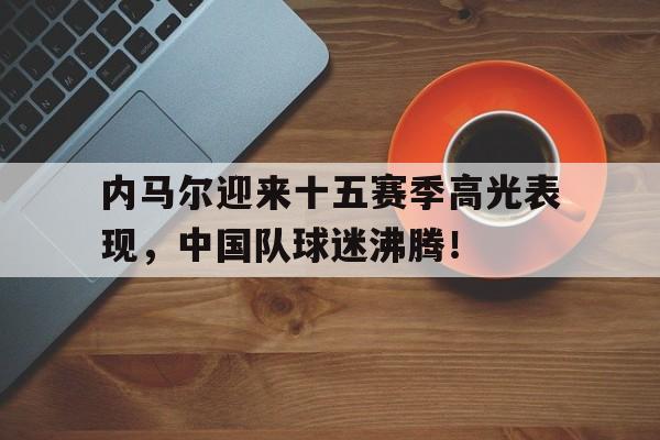 内马尔迎来十五赛季高光表现，中国队球迷沸腾！的简单介绍